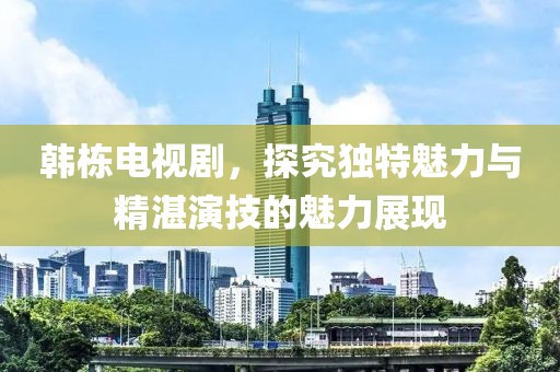 韩栋电视剧，探究独特魅力与精湛演技的魅力展现