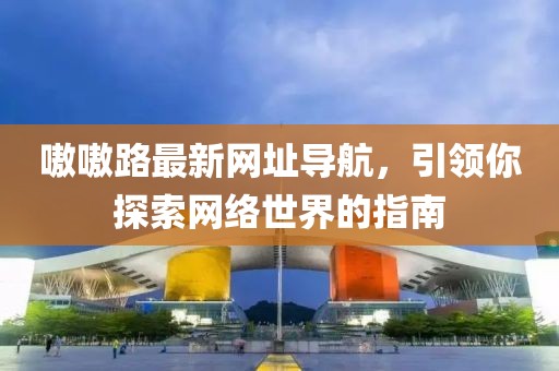 嗷嗷路最新网址导航，引领你探索网络世界的指南