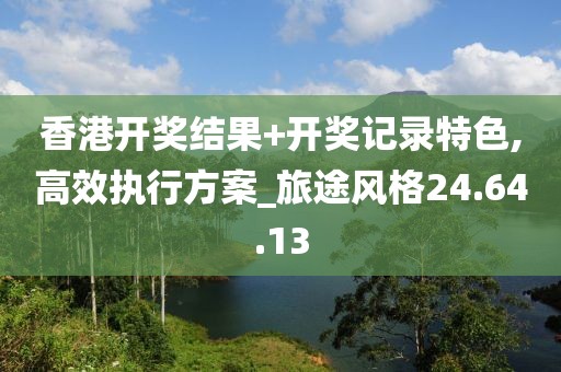 香港开奖结果+开奖记录特色,高效执行方案_旅途风格24.64.13