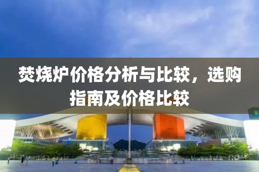焚烧炉价格分析与比较，选购指南及价格比较