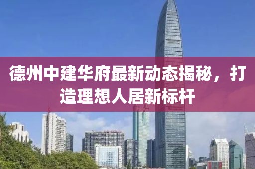 德州中建华府最新动态揭秘，打造理想人居新标杆