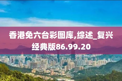 香港免六台彩图库,综述_复兴经典版86.99.20