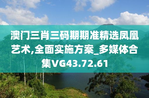 澳门三肖三码期期准精选凤凰艺术,全面实施方案_多媒体合集VG43.72.61