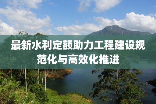 最新水利定额助力工程建设规范化与高效化推进