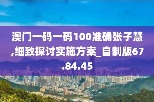 澳门一码一码100准确张子慧,细致探讨实施方案_自制版67.84.45