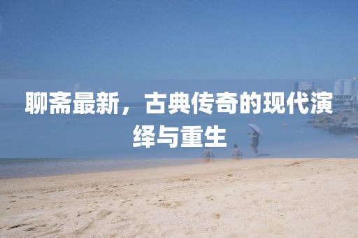 聊斋最新，古典传奇的现代演绎与重生
