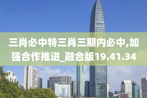 三肖必中特三肖三期内必中,加强合作推进_融合版19.41.34
