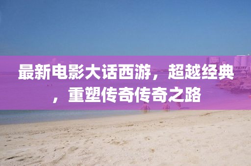 最新电影大话西游，超越经典，重塑传奇传奇之路