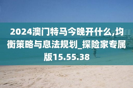 2024澳门特马今晚开什么,均衡策略与息法规划_探险家专属版15.55.38