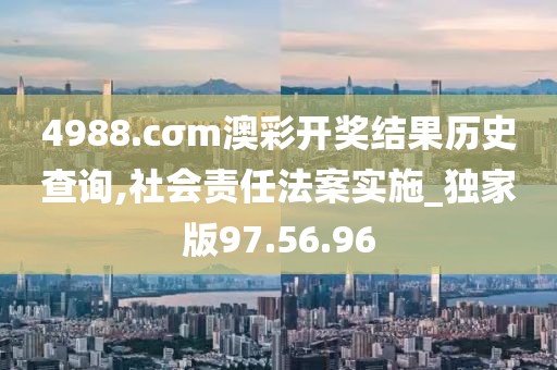 4988.cσm澳彩开奖结果历史查询,社会责任法案实施_独家版97.56.96
