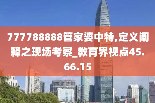 777788888管家婆中特,定义阐释之现场考察_教育界视点45.66.15