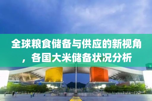 全球粮食储备与供应的新视角，各国大米储备状况分析