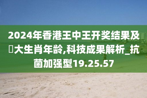 2024年香港王中王开奖结果及枓大生肖年龄,科技成果解析_抗菌加强型19.25.57