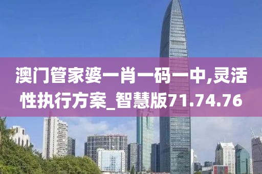 澳门管家婆一肖一码一中,灵活性执行方案_智慧版71.74.76