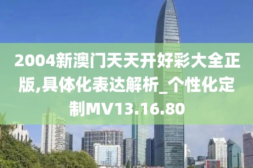 2004新澳门天天开好彩大全正版,具体化表达解析_个性化定制MV13.16.80