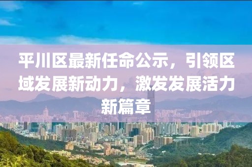 平川区最新任命公示，引领区域发展新动力，激发发展活力新篇章