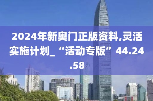 2024年新奥门正版资料,灵活实施计划_“活动专版”44.24.58