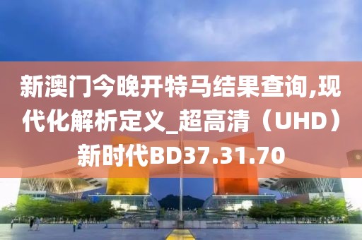 新澳门今晚开特马结果查询,现代化解析定义_超高清（UHD）新时代BD37.31.70