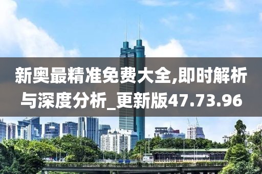 新奥最精准免费大全,即时解析与深度分析_更新版47.73.96