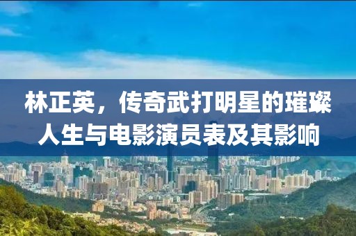 林正英，传奇武打明星的璀璨人生与电影演员表及其影响