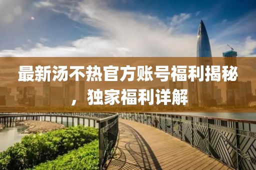 最新汤不热官方账号福利揭秘，独家福利详解