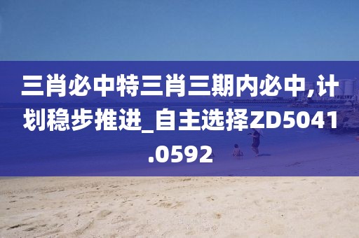 三肖必中特三肖三期内必中,计划稳步推进_自主选择ZD5041.0592