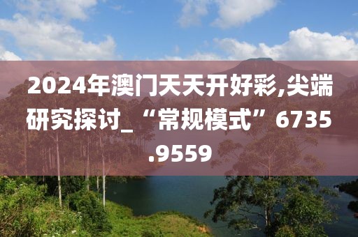 2024年澳门天天开好彩,尖端研究探讨_“常规模式”6735.9559
