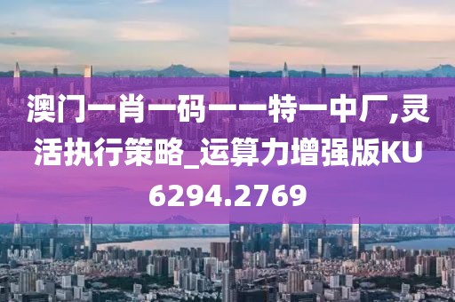 澳门一肖一码一一特一中厂,灵活执行策略_运算力增强版KU6294.2769