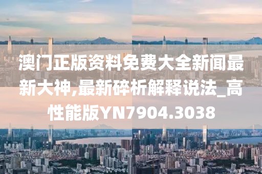 澳门正版资料免费大全新闻最新大神,最新碎析解释说法_高性能版YN7904.3038