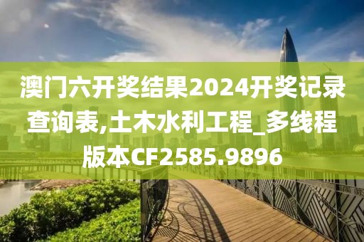 澳门六开奖结果2024开奖记录查询表,土木水利工程_多线程版本CF2585.9896