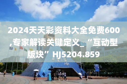 2024天天彩资料大全免费600,专家解读关键定义_“互动型版块”HJ5204.859