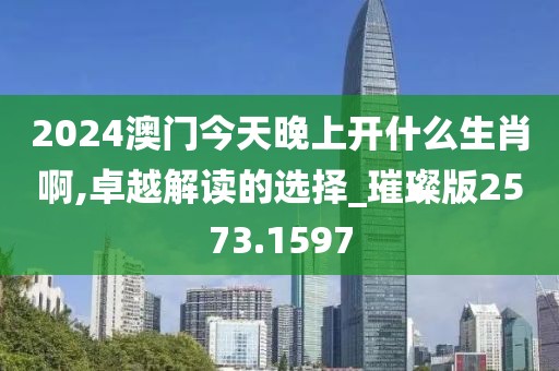 2024澳门今天晚上开什么生肖啊,卓越解读的选择_璀璨版2573.1597