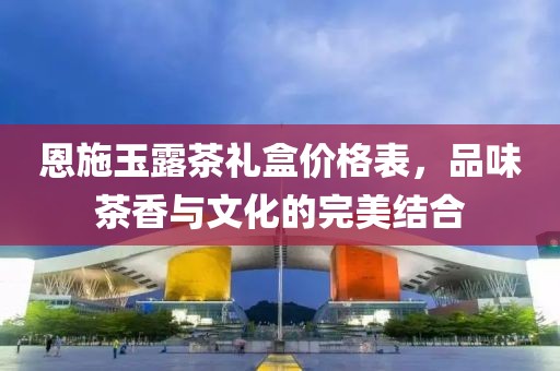 恩施玉露茶礼盒价格表，品味茶香与文化的完美结合