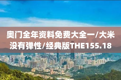 奥门全年资料免费大全一/大米没有弹性/经典版THE155.18