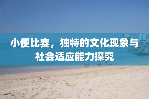 小便比赛，独特的文化现象与社会适应能力探究