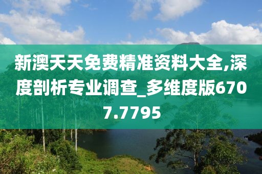 新澳天天免费精准资料大全,深度剖析专业调查_多维度版6707.7795