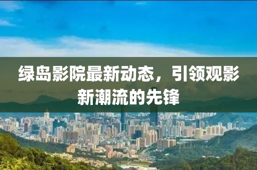 绿岛影院最新动态，引领观影新潮流的先锋