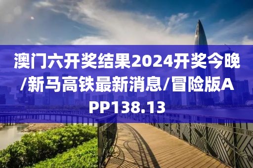 澳门六开奖结果2024开奖今晚/新马高铁最新消息/冒险版APP138.13