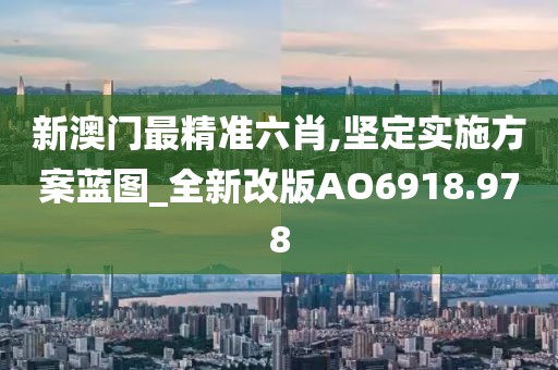 新澳门最精准六肖,坚定实施方案蓝图_全新改版AO6918.978