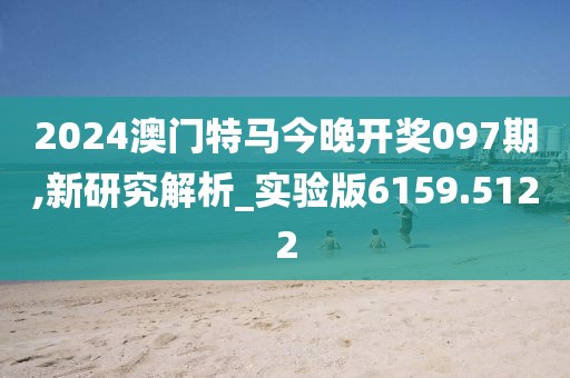 2024澳门特马今晚开奖097期,新研究解析_实验版6159.5122