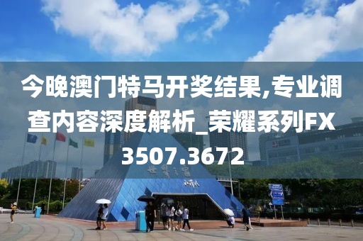 今晚澳门特马开奖结果,专业调查内容深度解析_荣耀系列FX3507.3672