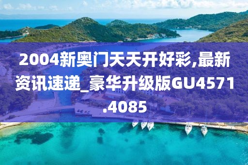 2004新奥门天天开好彩,最新资讯速递_豪华升级版GU4571.4085