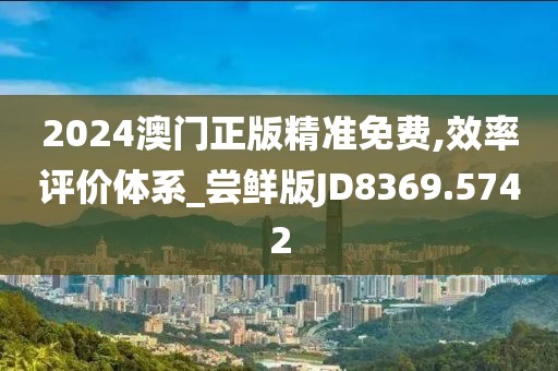 2024澳门正版精准免费,效率评价体系_尝鲜版JD8369.5742