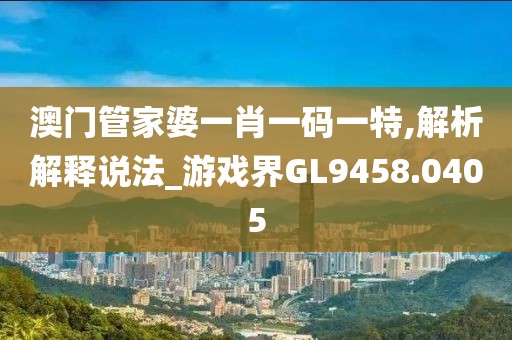 澳门管家婆一肖一码一特,解析解释说法_游戏界GL9458.0405