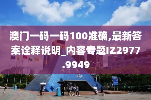 澳门一码一码100准确,最新答案诠释说明_内容专题IZ2977.9949