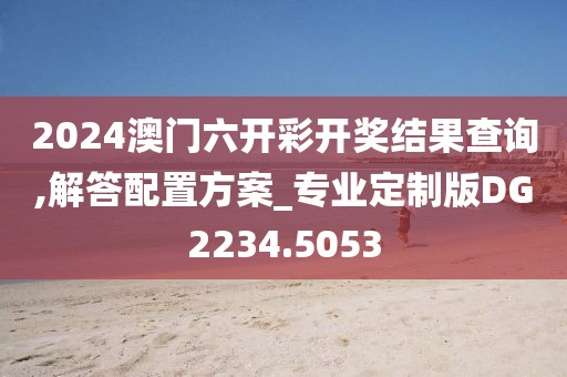 2024澳门六开彩开奖结果查询,解答配置方案_专业定制版DG2234.5053