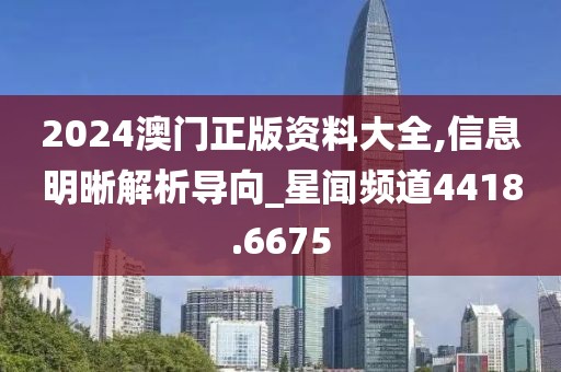 2024澳门正版资料大全,信息明晰解析导向_星闻频道4418.6675