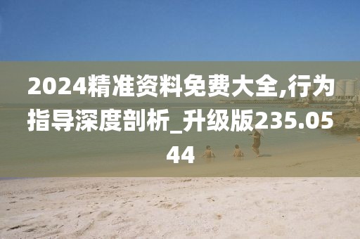 2024精准资料免费大全,行为指导深度剖析_升级版235.0544