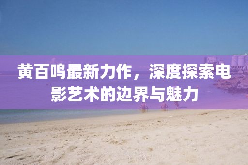黄百鸣最新力作，深度探索电影艺术的边界与魅力