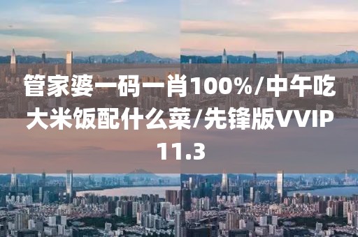 管家婆一码一肖100%/中午吃大米饭配什么菜/先锋版VVIP11.3